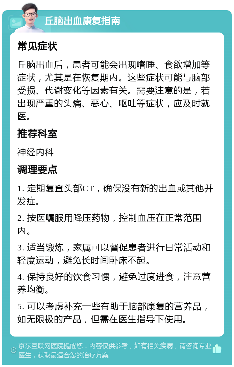 丘脑出血康复指南 常见症状 丘脑出血后，患者可能会出现嗜睡、食欲增加等症状，尤其是在恢复期内。这些症状可能与脑部受损、代谢变化等因素有关。需要注意的是，若出现严重的头痛、恶心、呕吐等症状，应及时就医。 推荐科室 神经内科 调理要点 1. 定期复查头部CT，确保没有新的出血或其他并发症。 2. 按医嘱服用降压药物，控制血压在正常范围内。 3. 适当锻炼，家属可以督促患者进行日常活动和轻度运动，避免长时间卧床不起。 4. 保持良好的饮食习惯，避免过度进食，注意营养均衡。 5. 可以考虑补充一些有助于脑部康复的营养品，如无限极的产品，但需在医生指导下使用。