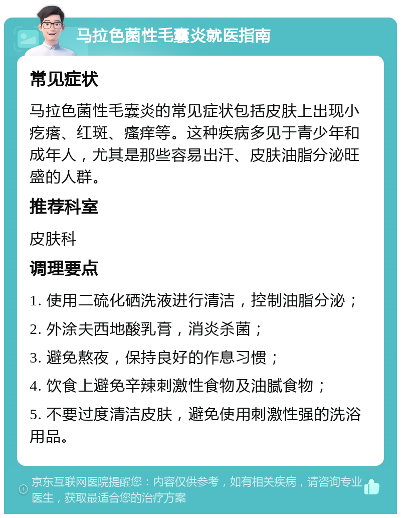 马拉色菌性毛囊炎就医指南 常见症状 马拉色菌性毛囊炎的常见症状包括皮肤上出现小疙瘩、红斑、瘙痒等。这种疾病多见于青少年和成年人，尤其是那些容易出汗、皮肤油脂分泌旺盛的人群。 推荐科室 皮肤科 调理要点 1. 使用二硫化硒洗液进行清洁，控制油脂分泌； 2. 外涂夫西地酸乳膏，消炎杀菌； 3. 避免熬夜，保持良好的作息习惯； 4. 饮食上避免辛辣刺激性食物及油腻食物； 5. 不要过度清洁皮肤，避免使用刺激性强的洗浴用品。