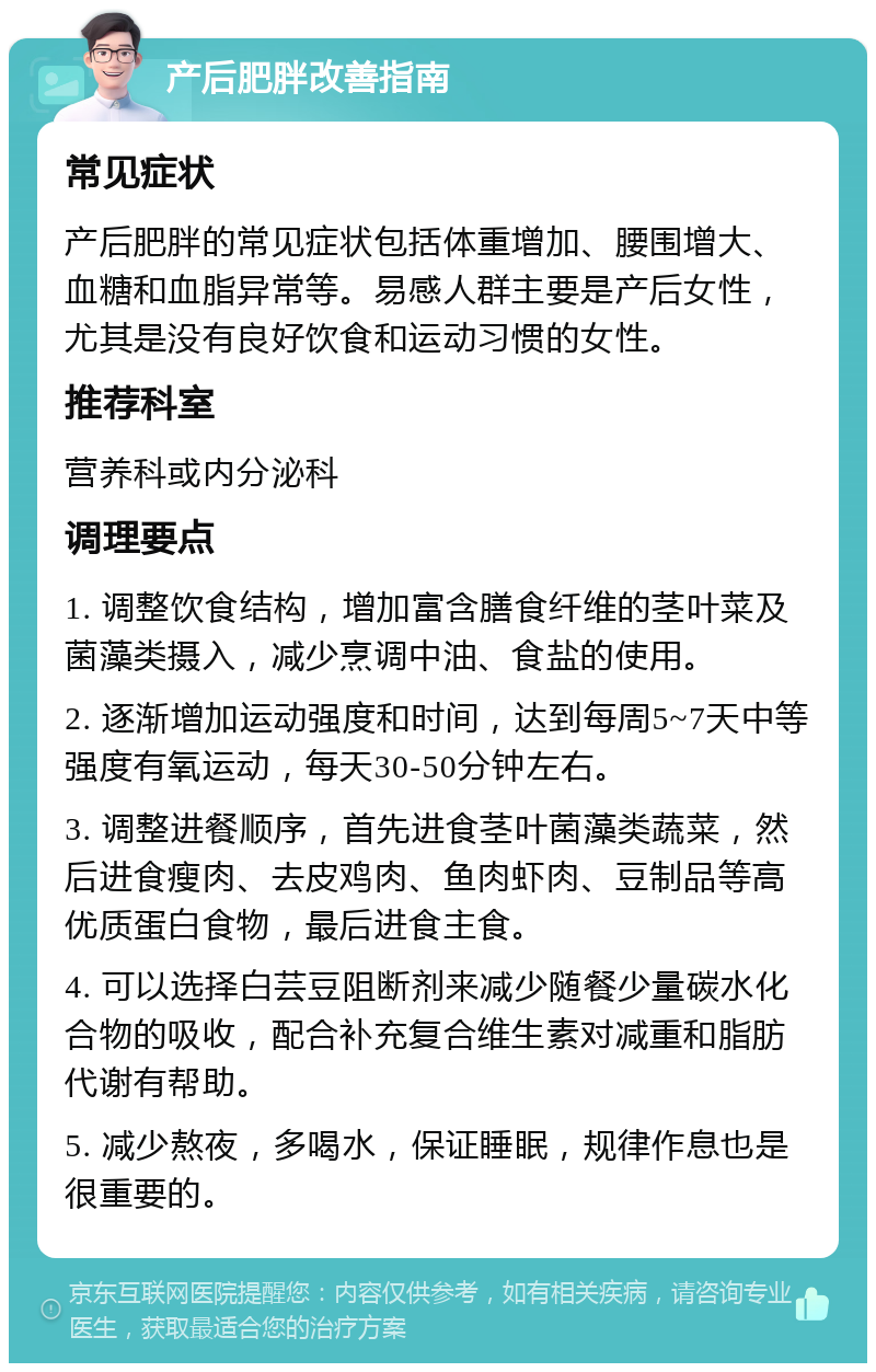 产后肥胖改善指南 常见症状 产后肥胖的常见症状包括体重增加、腰围增大、血糖和血脂异常等。易感人群主要是产后女性，尤其是没有良好饮食和运动习惯的女性。 推荐科室 营养科或内分泌科 调理要点 1. 调整饮食结构，增加富含膳食纤维的茎叶菜及菌藻类摄入，减少烹调中油、食盐的使用。 2. 逐渐增加运动强度和时间，达到每周5~7天中等强度有氧运动，每天30-50分钟左右。 3. 调整进餐顺序，首先进食茎叶菌藻类蔬菜，然后进食瘦肉、去皮鸡肉、鱼肉虾肉、豆制品等高优质蛋白食物，最后进食主食。 4. 可以选择白芸豆阻断剂来减少随餐少量碳水化合物的吸收，配合补充复合维生素对减重和脂肪代谢有帮助。 5. 减少熬夜，多喝水，保证睡眠，规律作息也是很重要的。