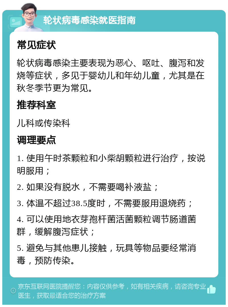 轮状病毒感染就医指南 常见症状 轮状病毒感染主要表现为恶心、呕吐、腹泻和发烧等症状，多见于婴幼儿和年幼儿童，尤其是在秋冬季节更为常见。 推荐科室 儿科或传染科 调理要点 1. 使用午时茶颗粒和小柴胡颗粒进行治疗，按说明服用； 2. 如果没有脱水，不需要喝补液盐； 3. 体温不超过38.5度时，不需要服用退烧药； 4. 可以使用地衣芽孢杆菌活菌颗粒调节肠道菌群，缓解腹泻症状； 5. 避免与其他患儿接触，玩具等物品要经常消毒，预防传染。