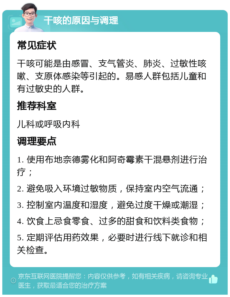 干咳的原因与调理 常见症状 干咳可能是由感冒、支气管炎、肺炎、过敏性咳嗽、支原体感染等引起的。易感人群包括儿童和有过敏史的人群。 推荐科室 儿科或呼吸内科 调理要点 1. 使用布地奈德雾化和阿奇霉素干混悬剂进行治疗； 2. 避免吸入环境过敏物质，保持室内空气流通； 3. 控制室内温度和湿度，避免过度干燥或潮湿； 4. 饮食上忌食零食、过多的甜食和饮料类食物； 5. 定期评估用药效果，必要时进行线下就诊和相关检查。