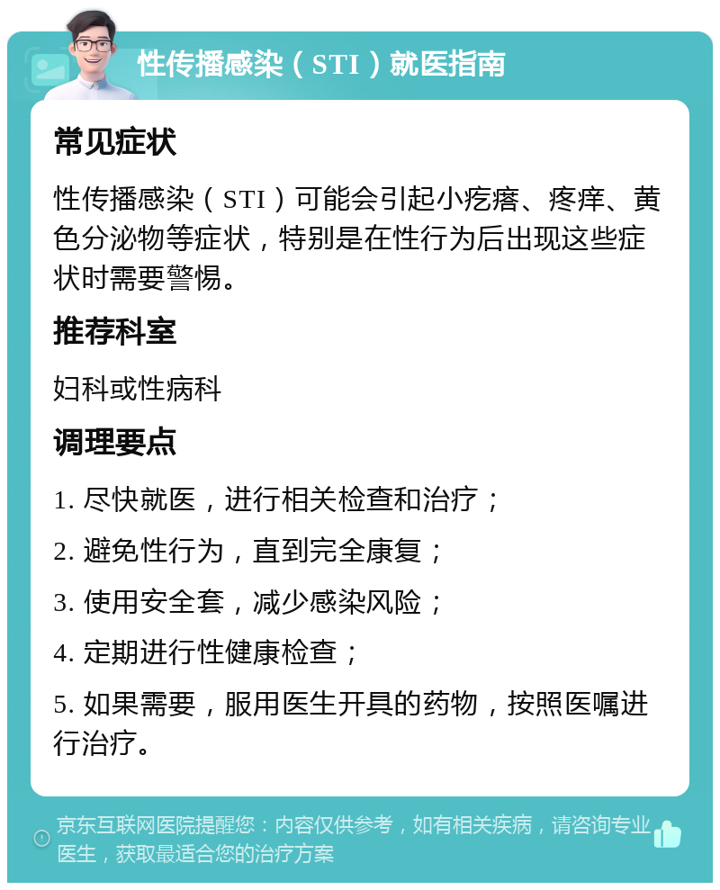 性传播感染（STI）就医指南 常见症状 性传播感染（STI）可能会引起小疙瘩、疼痒、黄色分泌物等症状，特别是在性行为后出现这些症状时需要警惕。 推荐科室 妇科或性病科 调理要点 1. 尽快就医，进行相关检查和治疗； 2. 避免性行为，直到完全康复； 3. 使用安全套，减少感染风险； 4. 定期进行性健康检查； 5. 如果需要，服用医生开具的药物，按照医嘱进行治疗。