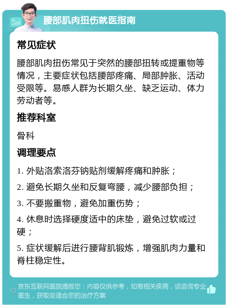 腰部肌肉扭伤就医指南 常见症状 腰部肌肉扭伤常见于突然的腰部扭转或提重物等情况，主要症状包括腰部疼痛、局部肿胀、活动受限等。易感人群为长期久坐、缺乏运动、体力劳动者等。 推荐科室 骨科 调理要点 1. 外贴洛索洛芬钠贴剂缓解疼痛和肿胀； 2. 避免长期久坐和反复弯腰，减少腰部负担； 3. 不要搬重物，避免加重伤势； 4. 休息时选择硬度适中的床垫，避免过软或过硬； 5. 症状缓解后进行腰背肌锻炼，增强肌肉力量和脊柱稳定性。