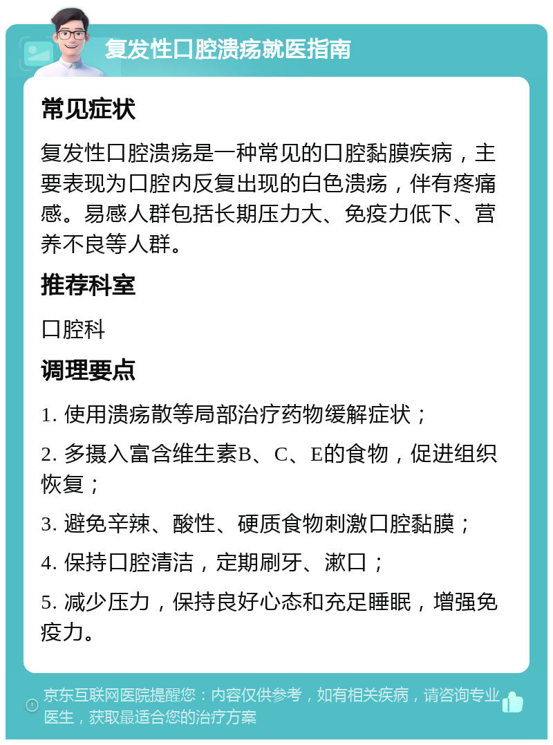 复发性口腔溃疡就医指南 常见症状 复发性口腔溃疡是一种常见的口腔黏膜疾病，主要表现为口腔内反复出现的白色溃疡，伴有疼痛感。易感人群包括长期压力大、免疫力低下、营养不良等人群。 推荐科室 口腔科 调理要点 1. 使用溃疡散等局部治疗药物缓解症状； 2. 多摄入富含维生素B、C、E的食物，促进组织恢复； 3. 避免辛辣、酸性、硬质食物刺激口腔黏膜； 4. 保持口腔清洁，定期刷牙、漱口； 5. 减少压力，保持良好心态和充足睡眠，增强免疫力。