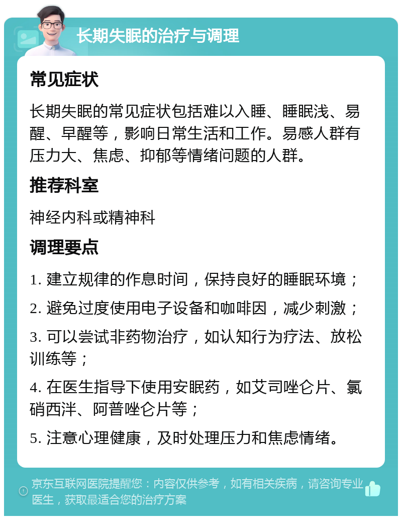 长期失眠的治疗与调理 常见症状 长期失眠的常见症状包括难以入睡、睡眠浅、易醒、早醒等，影响日常生活和工作。易感人群有压力大、焦虑、抑郁等情绪问题的人群。 推荐科室 神经内科或精神科 调理要点 1. 建立规律的作息时间，保持良好的睡眠环境； 2. 避免过度使用电子设备和咖啡因，减少刺激； 3. 可以尝试非药物治疗，如认知行为疗法、放松训练等； 4. 在医生指导下使用安眠药，如艾司唑仑片、氯硝西泮、阿普唑仑片等； 5. 注意心理健康，及时处理压力和焦虑情绪。