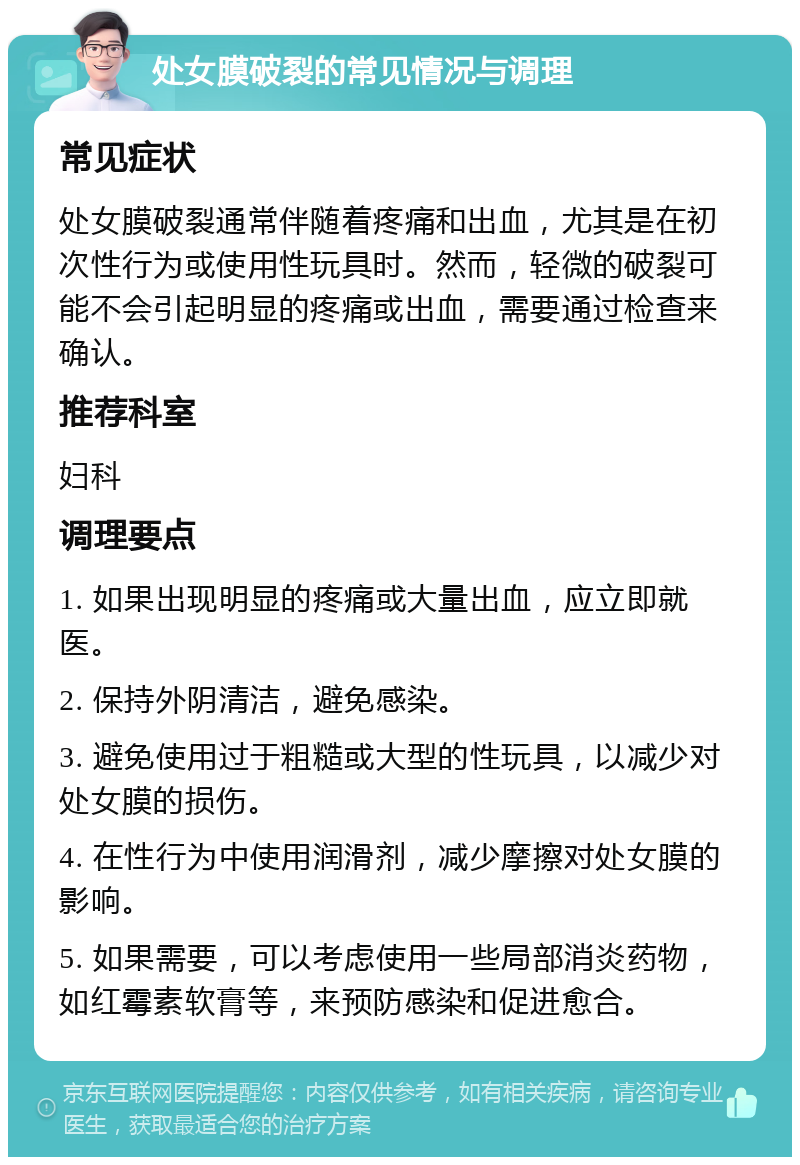 处女膜破裂的常见情况与调理 常见症状 处女膜破裂通常伴随着疼痛和出血，尤其是在初次性行为或使用性玩具时。然而，轻微的破裂可能不会引起明显的疼痛或出血，需要通过检查来确认。 推荐科室 妇科 调理要点 1. 如果出现明显的疼痛或大量出血，应立即就医。 2. 保持外阴清洁，避免感染。 3. 避免使用过于粗糙或大型的性玩具，以减少对处女膜的损伤。 4. 在性行为中使用润滑剂，减少摩擦对处女膜的影响。 5. 如果需要，可以考虑使用一些局部消炎药物，如红霉素软膏等，来预防感染和促进愈合。