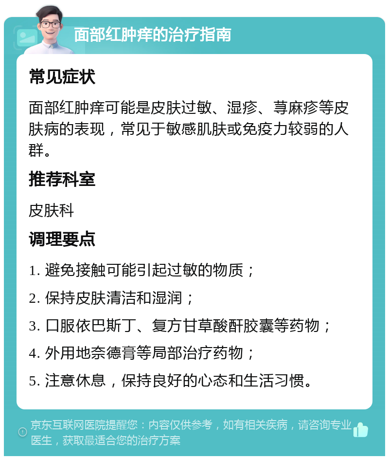 面部红肿痒的治疗指南 常见症状 面部红肿痒可能是皮肤过敏、湿疹、荨麻疹等皮肤病的表现，常见于敏感肌肤或免疫力较弱的人群。 推荐科室 皮肤科 调理要点 1. 避免接触可能引起过敏的物质； 2. 保持皮肤清洁和湿润； 3. 口服依巴斯丁、复方甘草酸酐胶囊等药物； 4. 外用地奈德膏等局部治疗药物； 5. 注意休息，保持良好的心态和生活习惯。