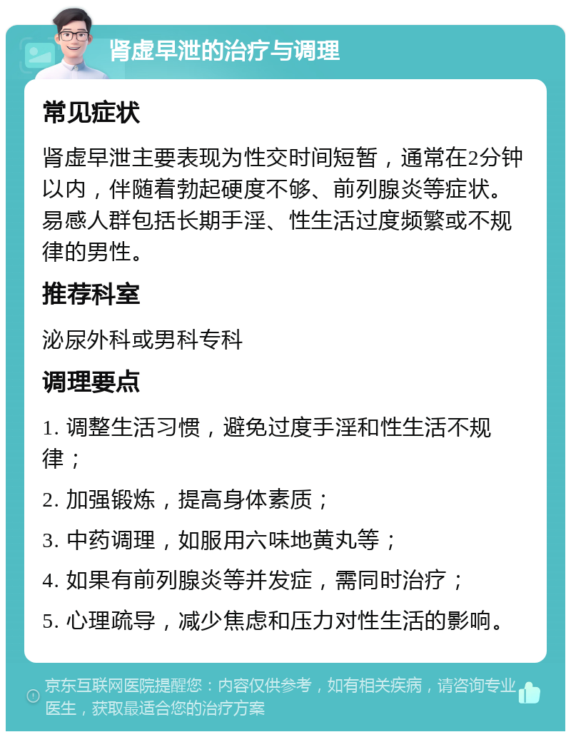 肾虚早泄的治疗与调理 常见症状 肾虚早泄主要表现为性交时间短暂，通常在2分钟以内，伴随着勃起硬度不够、前列腺炎等症状。易感人群包括长期手淫、性生活过度频繁或不规律的男性。 推荐科室 泌尿外科或男科专科 调理要点 1. 调整生活习惯，避免过度手淫和性生活不规律； 2. 加强锻炼，提高身体素质； 3. 中药调理，如服用六味地黄丸等； 4. 如果有前列腺炎等并发症，需同时治疗； 5. 心理疏导，减少焦虑和压力对性生活的影响。