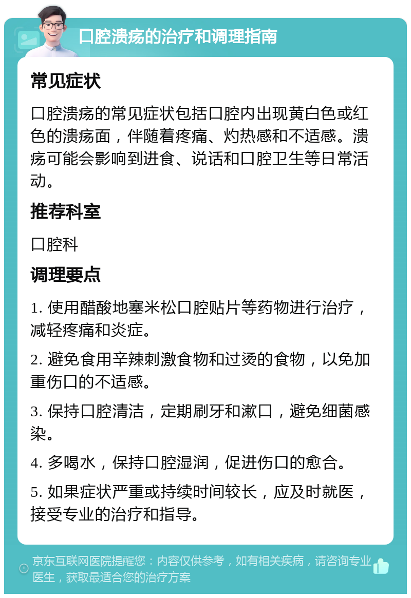 口腔溃疡的治疗和调理指南 常见症状 口腔溃疡的常见症状包括口腔内出现黄白色或红色的溃疡面，伴随着疼痛、灼热感和不适感。溃疡可能会影响到进食、说话和口腔卫生等日常活动。 推荐科室 口腔科 调理要点 1. 使用醋酸地塞米松口腔贴片等药物进行治疗，减轻疼痛和炎症。 2. 避免食用辛辣刺激食物和过烫的食物，以免加重伤口的不适感。 3. 保持口腔清洁，定期刷牙和漱口，避免细菌感染。 4. 多喝水，保持口腔湿润，促进伤口的愈合。 5. 如果症状严重或持续时间较长，应及时就医，接受专业的治疗和指导。