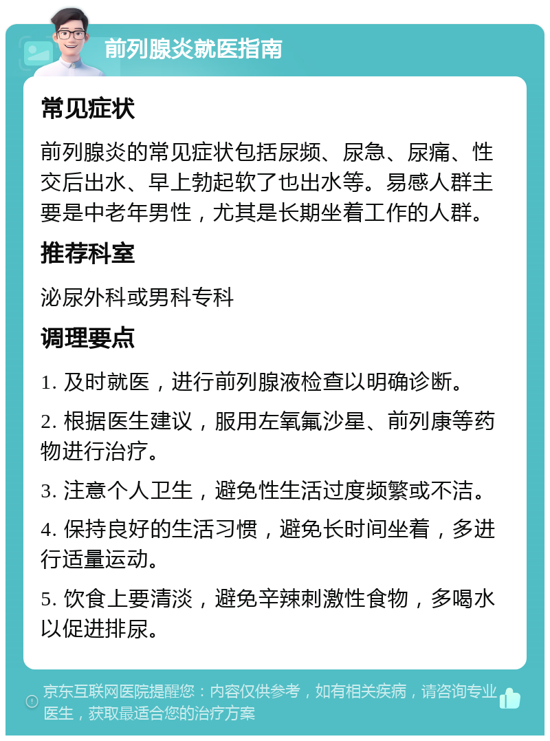 前列腺炎就医指南 常见症状 前列腺炎的常见症状包括尿频、尿急、尿痛、性交后出水、早上勃起软了也出水等。易感人群主要是中老年男性，尤其是长期坐着工作的人群。 推荐科室 泌尿外科或男科专科 调理要点 1. 及时就医，进行前列腺液检查以明确诊断。 2. 根据医生建议，服用左氧氟沙星、前列康等药物进行治疗。 3. 注意个人卫生，避免性生活过度频繁或不洁。 4. 保持良好的生活习惯，避免长时间坐着，多进行适量运动。 5. 饮食上要清淡，避免辛辣刺激性食物，多喝水以促进排尿。