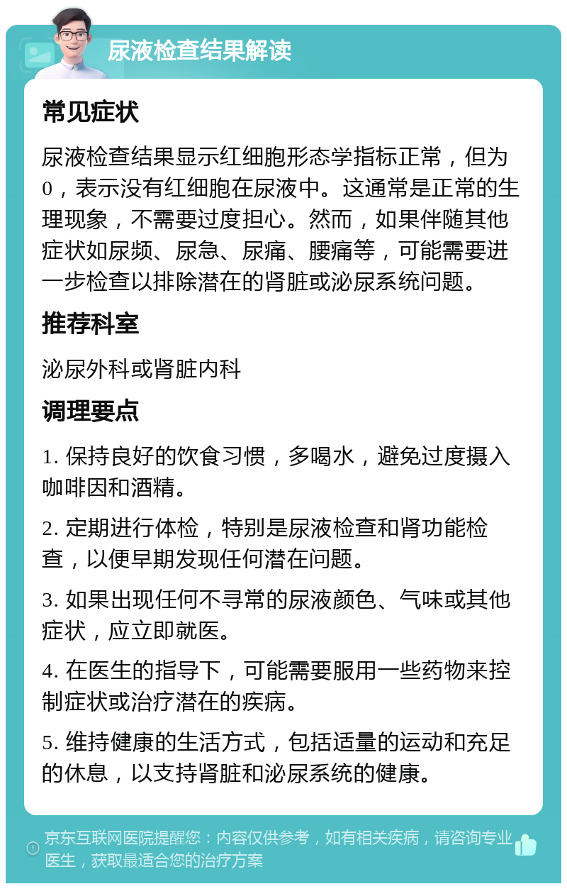 尿液检查结果解读 常见症状 尿液检查结果显示红细胞形态学指标正常，但为0，表示没有红细胞在尿液中。这通常是正常的生理现象，不需要过度担心。然而，如果伴随其他症状如尿频、尿急、尿痛、腰痛等，可能需要进一步检查以排除潜在的肾脏或泌尿系统问题。 推荐科室 泌尿外科或肾脏内科 调理要点 1. 保持良好的饮食习惯，多喝水，避免过度摄入咖啡因和酒精。 2. 定期进行体检，特别是尿液检查和肾功能检查，以便早期发现任何潜在问题。 3. 如果出现任何不寻常的尿液颜色、气味或其他症状，应立即就医。 4. 在医生的指导下，可能需要服用一些药物来控制症状或治疗潜在的疾病。 5. 维持健康的生活方式，包括适量的运动和充足的休息，以支持肾脏和泌尿系统的健康。