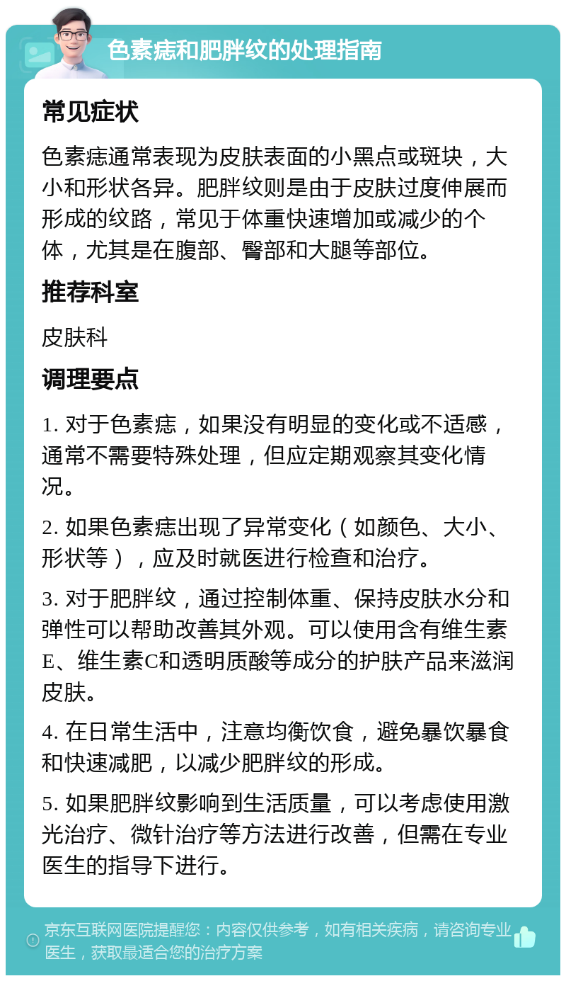 色素痣和肥胖纹的处理指南 常见症状 色素痣通常表现为皮肤表面的小黑点或斑块，大小和形状各异。肥胖纹则是由于皮肤过度伸展而形成的纹路，常见于体重快速增加或减少的个体，尤其是在腹部、臀部和大腿等部位。 推荐科室 皮肤科 调理要点 1. 对于色素痣，如果没有明显的变化或不适感，通常不需要特殊处理，但应定期观察其变化情况。 2. 如果色素痣出现了异常变化（如颜色、大小、形状等），应及时就医进行检查和治疗。 3. 对于肥胖纹，通过控制体重、保持皮肤水分和弹性可以帮助改善其外观。可以使用含有维生素E、维生素C和透明质酸等成分的护肤产品来滋润皮肤。 4. 在日常生活中，注意均衡饮食，避免暴饮暴食和快速减肥，以减少肥胖纹的形成。 5. 如果肥胖纹影响到生活质量，可以考虑使用激光治疗、微针治疗等方法进行改善，但需在专业医生的指导下进行。