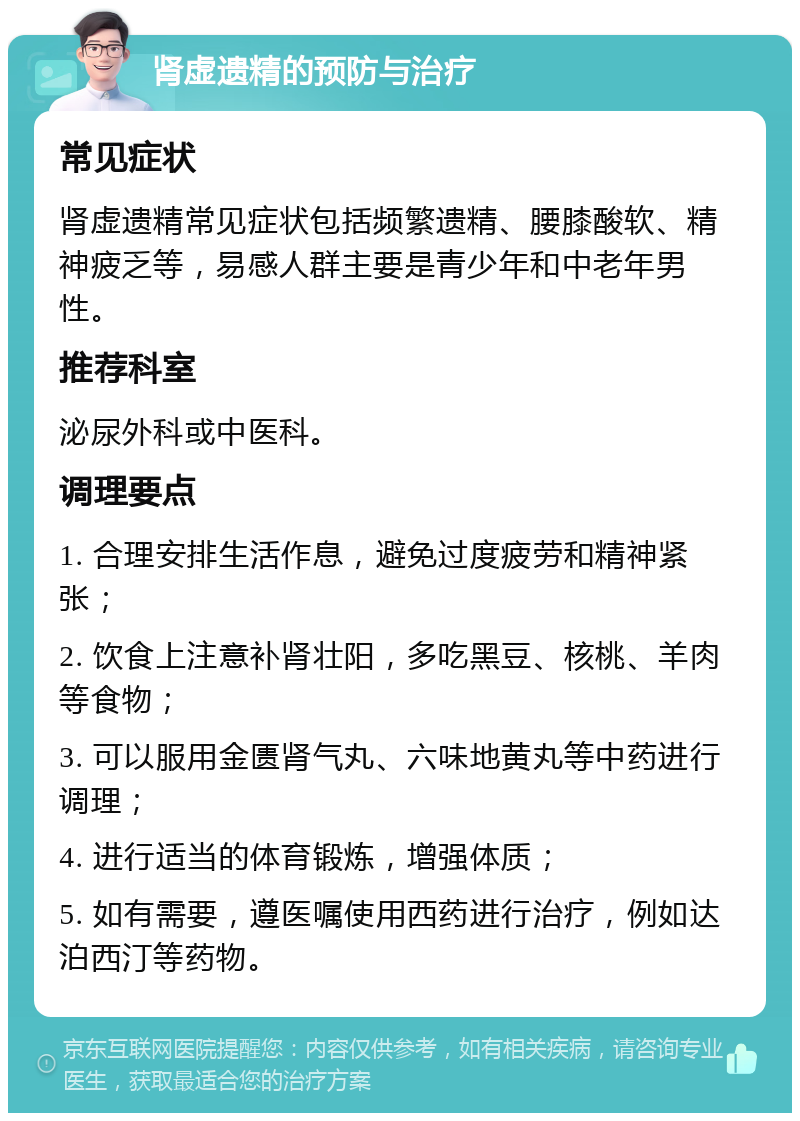 肾虚遗精的预防与治疗 常见症状 肾虚遗精常见症状包括频繁遗精、腰膝酸软、精神疲乏等，易感人群主要是青少年和中老年男性。 推荐科室 泌尿外科或中医科。 调理要点 1. 合理安排生活作息，避免过度疲劳和精神紧张； 2. 饮食上注意补肾壮阳，多吃黑豆、核桃、羊肉等食物； 3. 可以服用金匮肾气丸、六味地黄丸等中药进行调理； 4. 进行适当的体育锻炼，增强体质； 5. 如有需要，遵医嘱使用西药进行治疗，例如达泊西汀等药物。