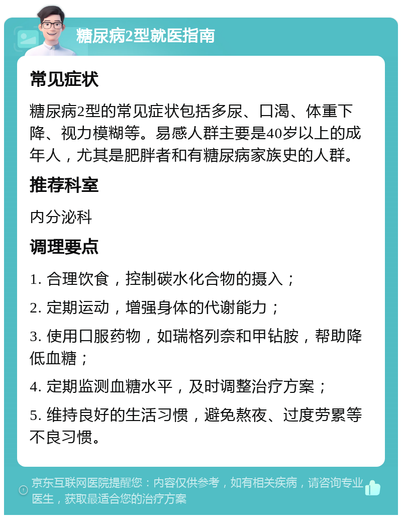 糖尿病2型就医指南 常见症状 糖尿病2型的常见症状包括多尿、口渴、体重下降、视力模糊等。易感人群主要是40岁以上的成年人，尤其是肥胖者和有糖尿病家族史的人群。 推荐科室 内分泌科 调理要点 1. 合理饮食，控制碳水化合物的摄入； 2. 定期运动，增强身体的代谢能力； 3. 使用口服药物，如瑞格列奈和甲钻胺，帮助降低血糖； 4. 定期监测血糖水平，及时调整治疗方案； 5. 维持良好的生活习惯，避免熬夜、过度劳累等不良习惯。