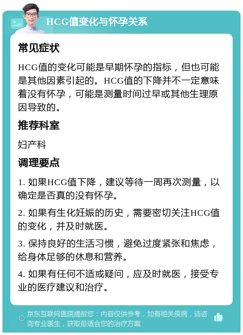 HCG值变化与怀孕关系 常见症状 HCG值的变化可能是早期怀孕的指标，但也可能是其他因素引起的。HCG值的下降并不一定意味着没有怀孕，可能是测量时间过早或其他生理原因导致的。 推荐科室 妇产科 调理要点 1. 如果HCG值下降，建议等待一周再次测量，以确定是否真的没有怀孕。 2. 如果有生化妊娠的历史，需要密切关注HCG值的变化，并及时就医。 3. 保持良好的生活习惯，避免过度紧张和焦虑，给身体足够的休息和营养。 4. 如果有任何不适或疑问，应及时就医，接受专业的医疗建议和治疗。