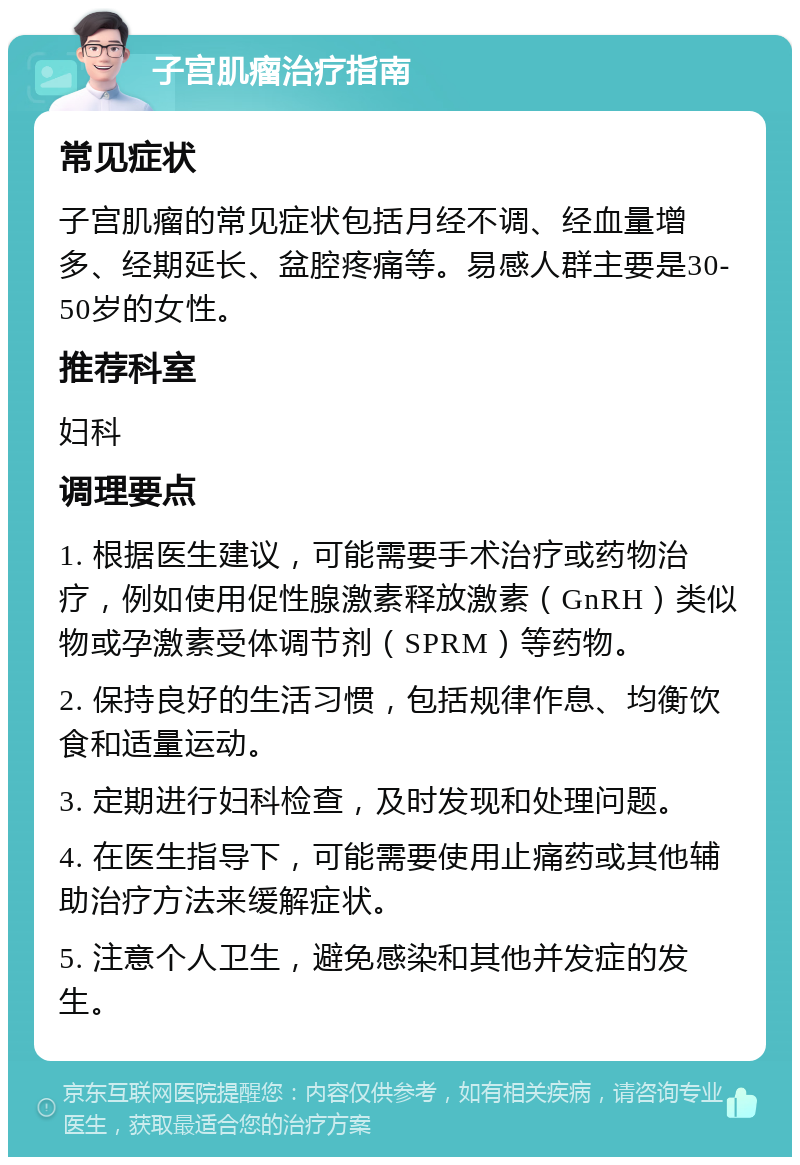 子宫肌瘤治疗指南 常见症状 子宫肌瘤的常见症状包括月经不调、经血量增多、经期延长、盆腔疼痛等。易感人群主要是30-50岁的女性。 推荐科室 妇科 调理要点 1. 根据医生建议，可能需要手术治疗或药物治疗，例如使用促性腺激素释放激素（GnRH）类似物或孕激素受体调节剂（SPRM）等药物。 2. 保持良好的生活习惯，包括规律作息、均衡饮食和适量运动。 3. 定期进行妇科检查，及时发现和处理问题。 4. 在医生指导下，可能需要使用止痛药或其他辅助治疗方法来缓解症状。 5. 注意个人卫生，避免感染和其他并发症的发生。