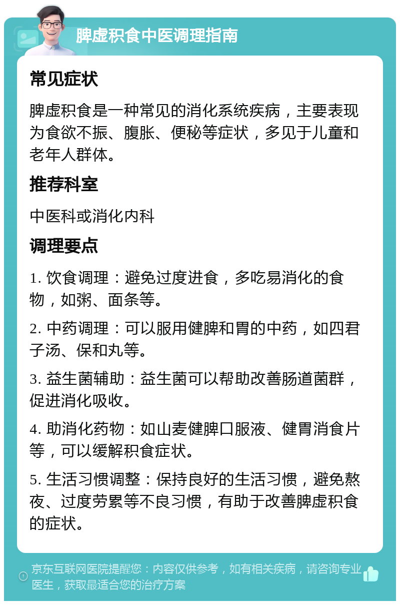 脾虚积食中医调理指南 常见症状 脾虚积食是一种常见的消化系统疾病，主要表现为食欲不振、腹胀、便秘等症状，多见于儿童和老年人群体。 推荐科室 中医科或消化内科 调理要点 1. 饮食调理：避免过度进食，多吃易消化的食物，如粥、面条等。 2. 中药调理：可以服用健脾和胃的中药，如四君子汤、保和丸等。 3. 益生菌辅助：益生菌可以帮助改善肠道菌群，促进消化吸收。 4. 助消化药物：如山麦健脾口服液、健胃消食片等，可以缓解积食症状。 5. 生活习惯调整：保持良好的生活习惯，避免熬夜、过度劳累等不良习惯，有助于改善脾虚积食的症状。