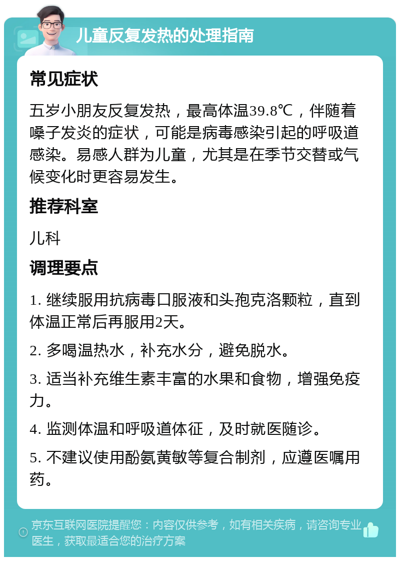 儿童反复发热的处理指南 常见症状 五岁小朋友反复发热，最高体温39.8℃，伴随着嗓子发炎的症状，可能是病毒感染引起的呼吸道感染。易感人群为儿童，尤其是在季节交替或气候变化时更容易发生。 推荐科室 儿科 调理要点 1. 继续服用抗病毒口服液和头孢克洛颗粒，直到体温正常后再服用2天。 2. 多喝温热水，补充水分，避免脱水。 3. 适当补充维生素丰富的水果和食物，增强免疫力。 4. 监测体温和呼吸道体征，及时就医随诊。 5. 不建议使用酚氨黄敏等复合制剂，应遵医嘱用药。