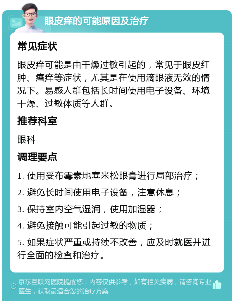 眼皮痒的可能原因及治疗 常见症状 眼皮痒可能是由干燥过敏引起的，常见于眼皮红肿、瘙痒等症状，尤其是在使用滴眼液无效的情况下。易感人群包括长时间使用电子设备、环境干燥、过敏体质等人群。 推荐科室 眼科 调理要点 1. 使用妥布霉素地塞米松眼膏进行局部治疗； 2. 避免长时间使用电子设备，注意休息； 3. 保持室内空气湿润，使用加湿器； 4. 避免接触可能引起过敏的物质； 5. 如果症状严重或持续不改善，应及时就医并进行全面的检查和治疗。