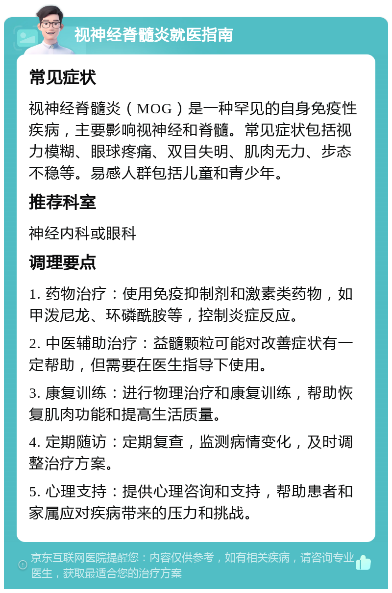 视神经脊髓炎就医指南 常见症状 视神经脊髓炎（MOG）是一种罕见的自身免疫性疾病，主要影响视神经和脊髓。常见症状包括视力模糊、眼球疼痛、双目失明、肌肉无力、步态不稳等。易感人群包括儿童和青少年。 推荐科室 神经内科或眼科 调理要点 1. 药物治疗：使用免疫抑制剂和激素类药物，如甲泼尼龙、环磷酰胺等，控制炎症反应。 2. 中医辅助治疗：益髓颗粒可能对改善症状有一定帮助，但需要在医生指导下使用。 3. 康复训练：进行物理治疗和康复训练，帮助恢复肌肉功能和提高生活质量。 4. 定期随访：定期复查，监测病情变化，及时调整治疗方案。 5. 心理支持：提供心理咨询和支持，帮助患者和家属应对疾病带来的压力和挑战。