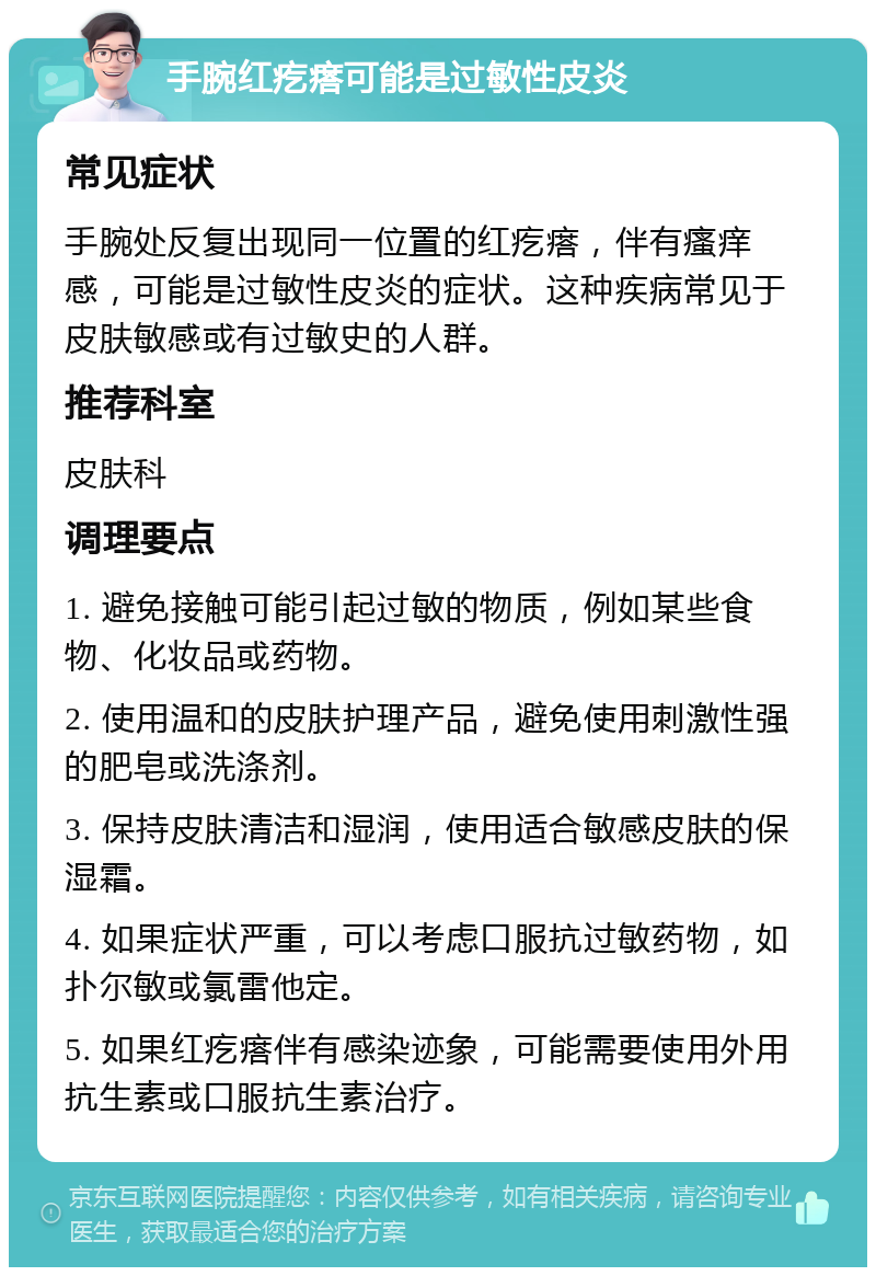 手腕红疙瘩可能是过敏性皮炎 常见症状 手腕处反复出现同一位置的红疙瘩，伴有瘙痒感，可能是过敏性皮炎的症状。这种疾病常见于皮肤敏感或有过敏史的人群。 推荐科室 皮肤科 调理要点 1. 避免接触可能引起过敏的物质，例如某些食物、化妆品或药物。 2. 使用温和的皮肤护理产品，避免使用刺激性强的肥皂或洗涤剂。 3. 保持皮肤清洁和湿润，使用适合敏感皮肤的保湿霜。 4. 如果症状严重，可以考虑口服抗过敏药物，如扑尔敏或氯雷他定。 5. 如果红疙瘩伴有感染迹象，可能需要使用外用抗生素或口服抗生素治疗。