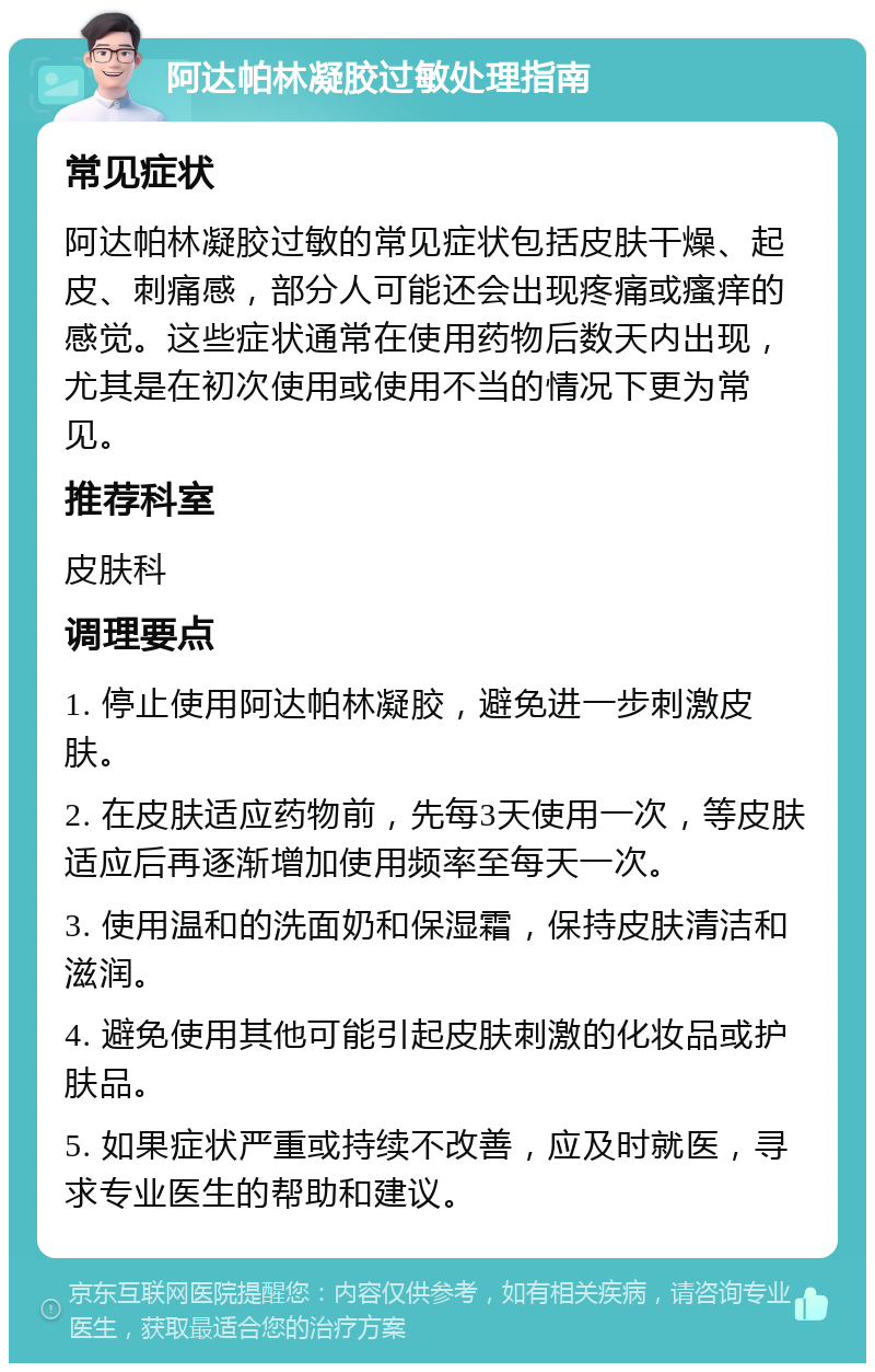 阿达帕林凝胶过敏处理指南 常见症状 阿达帕林凝胶过敏的常见症状包括皮肤干燥、起皮、刺痛感，部分人可能还会出现疼痛或瘙痒的感觉。这些症状通常在使用药物后数天内出现，尤其是在初次使用或使用不当的情况下更为常见。 推荐科室 皮肤科 调理要点 1. 停止使用阿达帕林凝胶，避免进一步刺激皮肤。 2. 在皮肤适应药物前，先每3天使用一次，等皮肤适应后再逐渐增加使用频率至每天一次。 3. 使用温和的洗面奶和保湿霜，保持皮肤清洁和滋润。 4. 避免使用其他可能引起皮肤刺激的化妆品或护肤品。 5. 如果症状严重或持续不改善，应及时就医，寻求专业医生的帮助和建议。