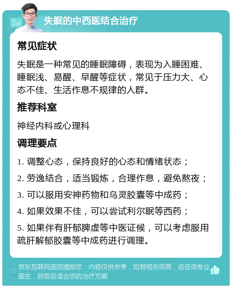 失眠的中西医结合治疗 常见症状 失眠是一种常见的睡眠障碍，表现为入睡困难、睡眠浅、易醒、早醒等症状，常见于压力大、心态不佳、生活作息不规律的人群。 推荐科室 神经内科或心理科 调理要点 1. 调整心态，保持良好的心态和情绪状态； 2. 劳逸结合，适当锻炼，合理作息，避免熬夜； 3. 可以服用安神药物和乌灵胶囊等中成药； 4. 如果效果不佳，可以尝试利尔眠等西药； 5. 如果伴有肝郁脾虚等中医证候，可以考虑服用疏肝解郁胶囊等中成药进行调理。