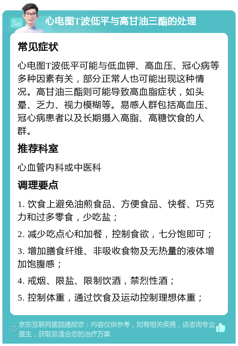 心电图T波低平与高甘油三酯的处理 常见症状 心电图T波低平可能与低血钾、高血压、冠心病等多种因素有关，部分正常人也可能出现这种情况。高甘油三酯则可能导致高血脂症状，如头晕、乏力、视力模糊等。易感人群包括高血压、冠心病患者以及长期摄入高脂、高糖饮食的人群。 推荐科室 心血管内科或中医科 调理要点 1. 饮食上避免油煎食品、方便食品、快餐、巧克力和过多零食，少吃盐； 2. 减少吃点心和加餐，控制食欲，七分饱即可； 3. 增加膳食纤维、非吸收食物及无热量的液体增加饱腹感； 4. 戒烟、限盐、限制饮酒，禁烈性酒； 5. 控制体重，通过饮食及运动控制理想体重；