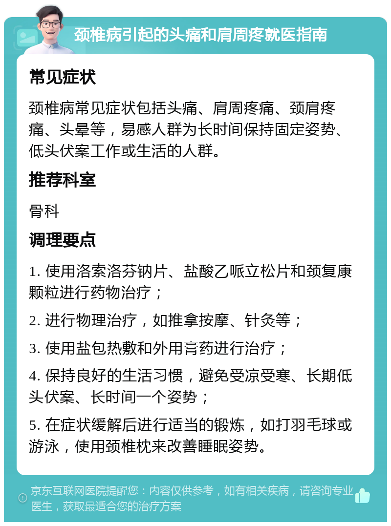 颈椎病引起的头痛和肩周疼就医指南 常见症状 颈椎病常见症状包括头痛、肩周疼痛、颈肩疼痛、头晕等，易感人群为长时间保持固定姿势、低头伏案工作或生活的人群。 推荐科室 骨科 调理要点 1. 使用洛索洛芬钠片、盐酸乙哌立松片和颈复康颗粒进行药物治疗； 2. 进行物理治疗，如推拿按摩、针灸等； 3. 使用盐包热敷和外用膏药进行治疗； 4. 保持良好的生活习惯，避免受凉受寒、长期低头伏案、长时间一个姿势； 5. 在症状缓解后进行适当的锻炼，如打羽毛球或游泳，使用颈椎枕来改善睡眠姿势。