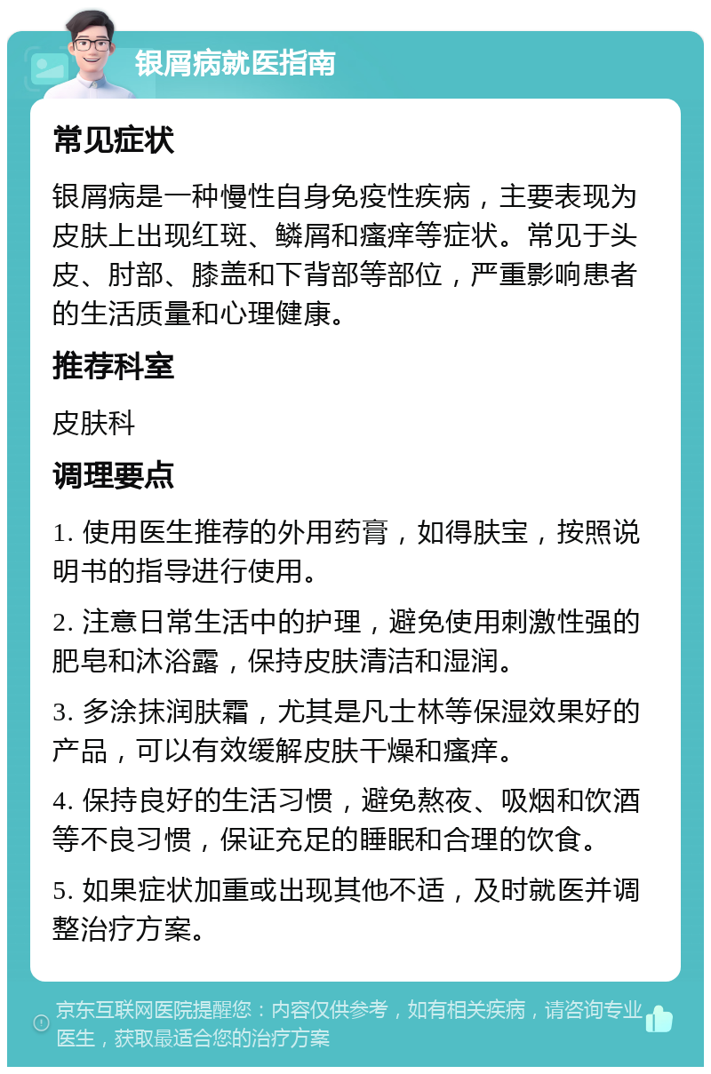 银屑病就医指南 常见症状 银屑病是一种慢性自身免疫性疾病，主要表现为皮肤上出现红斑、鳞屑和瘙痒等症状。常见于头皮、肘部、膝盖和下背部等部位，严重影响患者的生活质量和心理健康。 推荐科室 皮肤科 调理要点 1. 使用医生推荐的外用药膏，如得肤宝，按照说明书的指导进行使用。 2. 注意日常生活中的护理，避免使用刺激性强的肥皂和沐浴露，保持皮肤清洁和湿润。 3. 多涂抹润肤霜，尤其是凡士林等保湿效果好的产品，可以有效缓解皮肤干燥和瘙痒。 4. 保持良好的生活习惯，避免熬夜、吸烟和饮酒等不良习惯，保证充足的睡眠和合理的饮食。 5. 如果症状加重或出现其他不适，及时就医并调整治疗方案。