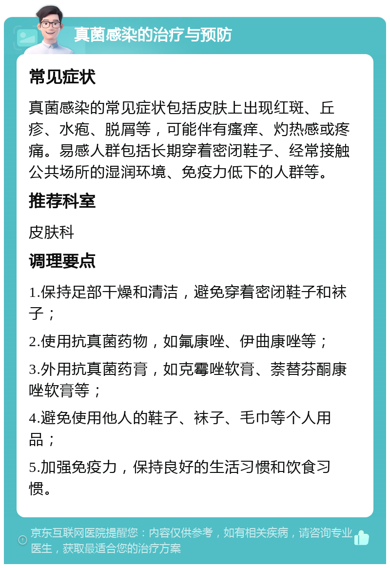 真菌感染的治疗与预防 常见症状 真菌感染的常见症状包括皮肤上出现红斑、丘疹、水疱、脱屑等，可能伴有瘙痒、灼热感或疼痛。易感人群包括长期穿着密闭鞋子、经常接触公共场所的湿润环境、免疫力低下的人群等。 推荐科室 皮肤科 调理要点 1.保持足部干燥和清洁，避免穿着密闭鞋子和袜子； 2.使用抗真菌药物，如氟康唑、伊曲康唑等； 3.外用抗真菌药膏，如克霉唑软膏、萘替芬酮康唑软膏等； 4.避免使用他人的鞋子、袜子、毛巾等个人用品； 5.加强免疫力，保持良好的生活习惯和饮食习惯。