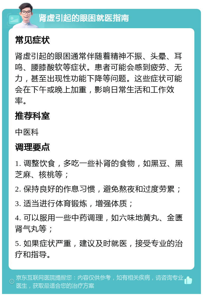 肾虚引起的眼困就医指南 常见症状 肾虚引起的眼困通常伴随着精神不振、头晕、耳鸣、腰膝酸软等症状。患者可能会感到疲劳、无力，甚至出现性功能下降等问题。这些症状可能会在下午或晚上加重，影响日常生活和工作效率。 推荐科室 中医科 调理要点 1. 调整饮食，多吃一些补肾的食物，如黑豆、黑芝麻、核桃等； 2. 保持良好的作息习惯，避免熬夜和过度劳累； 3. 适当进行体育锻炼，增强体质； 4. 可以服用一些中药调理，如六味地黄丸、金匮肾气丸等； 5. 如果症状严重，建议及时就医，接受专业的治疗和指导。