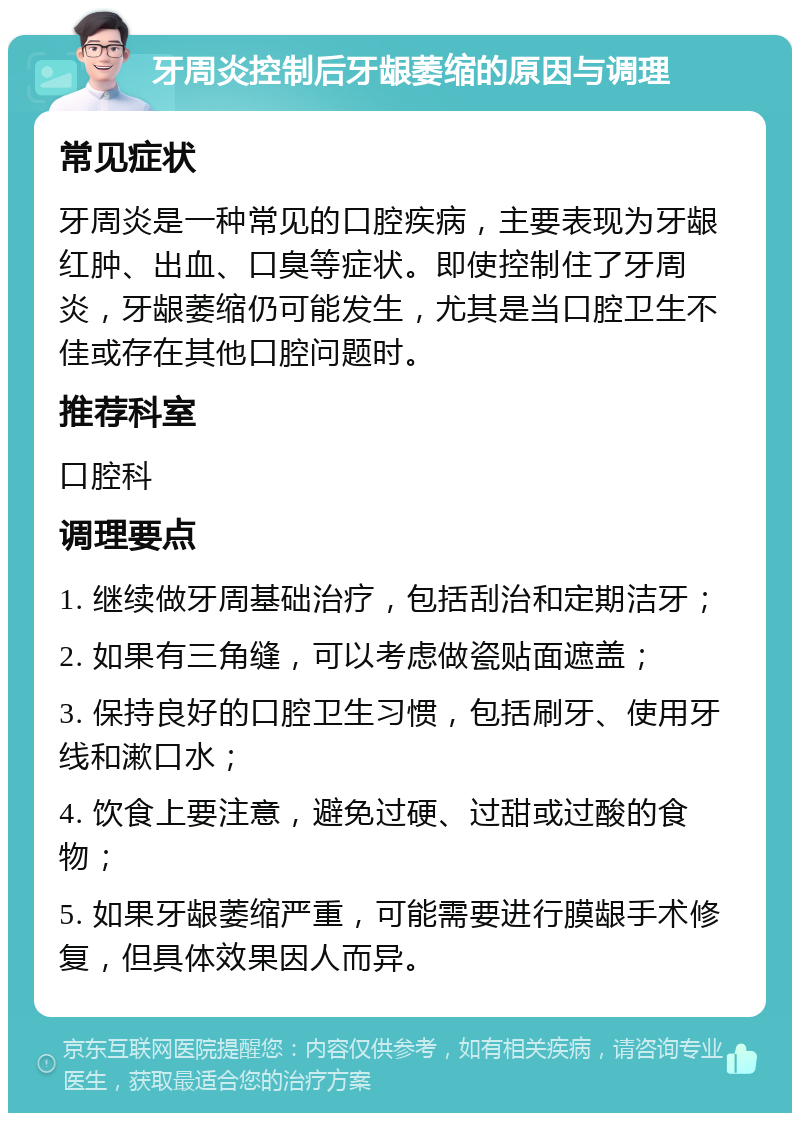 牙周炎控制后牙龈萎缩的原因与调理 常见症状 牙周炎是一种常见的口腔疾病，主要表现为牙龈红肿、出血、口臭等症状。即使控制住了牙周炎，牙龈萎缩仍可能发生，尤其是当口腔卫生不佳或存在其他口腔问题时。 推荐科室 口腔科 调理要点 1. 继续做牙周基础治疗，包括刮治和定期洁牙； 2. 如果有三角缝，可以考虑做瓷贴面遮盖； 3. 保持良好的口腔卫生习惯，包括刷牙、使用牙线和漱口水； 4. 饮食上要注意，避免过硬、过甜或过酸的食物； 5. 如果牙龈萎缩严重，可能需要进行膜龈手术修复，但具体效果因人而异。