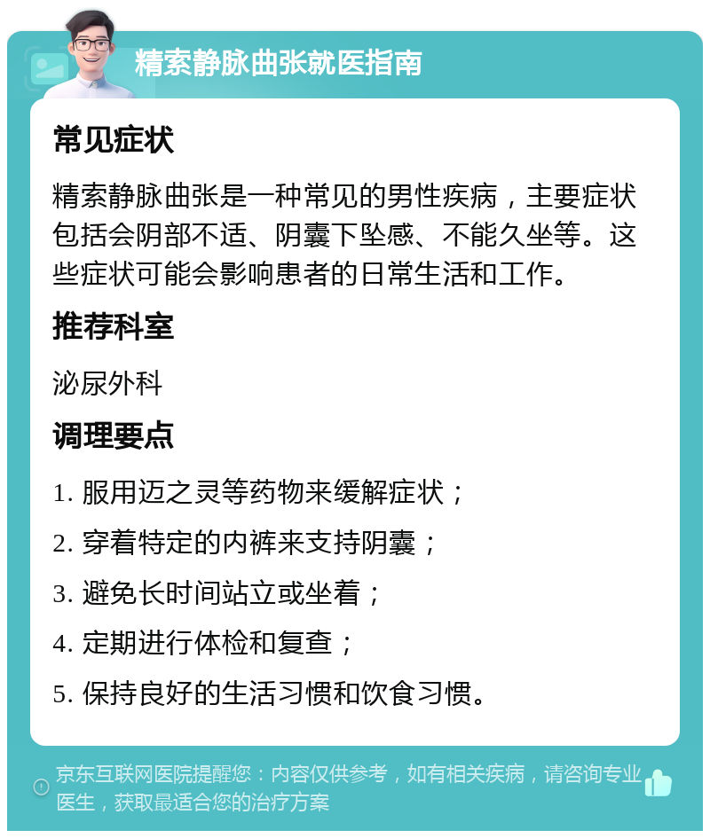 精索静脉曲张就医指南 常见症状 精索静脉曲张是一种常见的男性疾病，主要症状包括会阴部不适、阴囊下坠感、不能久坐等。这些症状可能会影响患者的日常生活和工作。 推荐科室 泌尿外科 调理要点 1. 服用迈之灵等药物来缓解症状； 2. 穿着特定的内裤来支持阴囊； 3. 避免长时间站立或坐着； 4. 定期进行体检和复查； 5. 保持良好的生活习惯和饮食习惯。