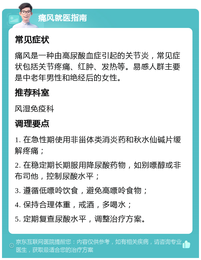 痛风就医指南 常见症状 痛风是一种由高尿酸血症引起的关节炎，常见症状包括关节疼痛、红肿、发热等。易感人群主要是中老年男性和绝经后的女性。 推荐科室 风湿免疫科 调理要点 1. 在急性期使用非甾体类消炎药和秋水仙碱片缓解疼痛； 2. 在稳定期长期服用降尿酸药物，如别嘌醇或非布司他，控制尿酸水平； 3. 遵循低嘌呤饮食，避免高嘌呤食物； 4. 保持合理体重，戒酒，多喝水； 5. 定期复查尿酸水平，调整治疗方案。