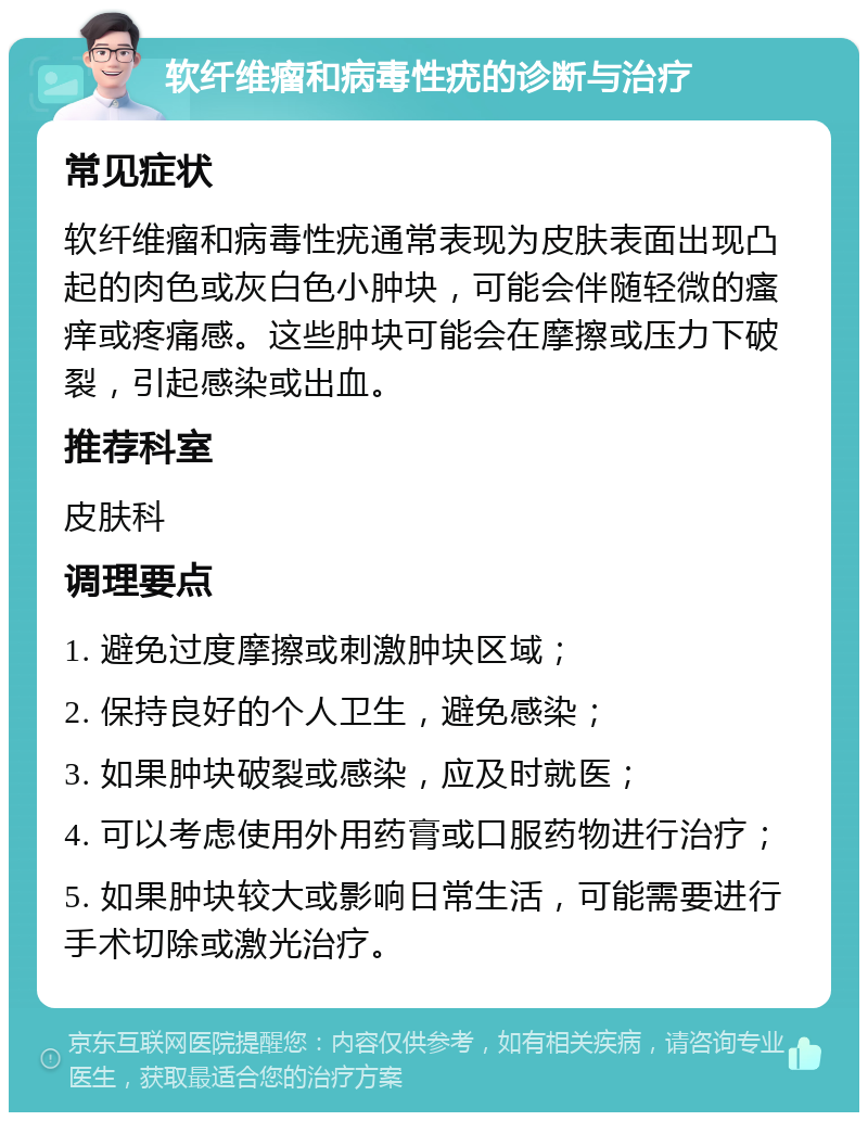 软纤维瘤和病毒性疣的诊断与治疗 常见症状 软纤维瘤和病毒性疣通常表现为皮肤表面出现凸起的肉色或灰白色小肿块，可能会伴随轻微的瘙痒或疼痛感。这些肿块可能会在摩擦或压力下破裂，引起感染或出血。 推荐科室 皮肤科 调理要点 1. 避免过度摩擦或刺激肿块区域； 2. 保持良好的个人卫生，避免感染； 3. 如果肿块破裂或感染，应及时就医； 4. 可以考虑使用外用药膏或口服药物进行治疗； 5. 如果肿块较大或影响日常生活，可能需要进行手术切除或激光治疗。