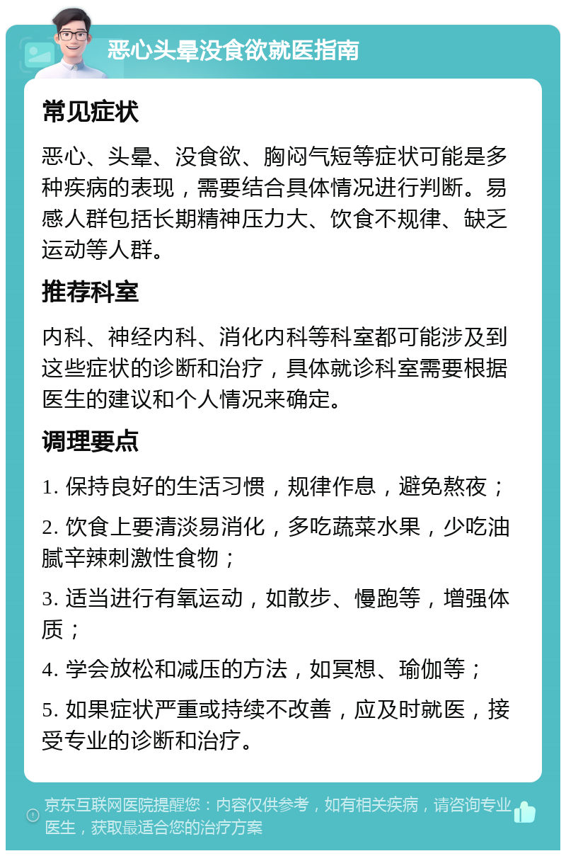 恶心头晕没食欲就医指南 常见症状 恶心、头晕、没食欲、胸闷气短等症状可能是多种疾病的表现，需要结合具体情况进行判断。易感人群包括长期精神压力大、饮食不规律、缺乏运动等人群。 推荐科室 内科、神经内科、消化内科等科室都可能涉及到这些症状的诊断和治疗，具体就诊科室需要根据医生的建议和个人情况来确定。 调理要点 1. 保持良好的生活习惯，规律作息，避免熬夜； 2. 饮食上要清淡易消化，多吃蔬菜水果，少吃油腻辛辣刺激性食物； 3. 适当进行有氧运动，如散步、慢跑等，增强体质； 4. 学会放松和减压的方法，如冥想、瑜伽等； 5. 如果症状严重或持续不改善，应及时就医，接受专业的诊断和治疗。