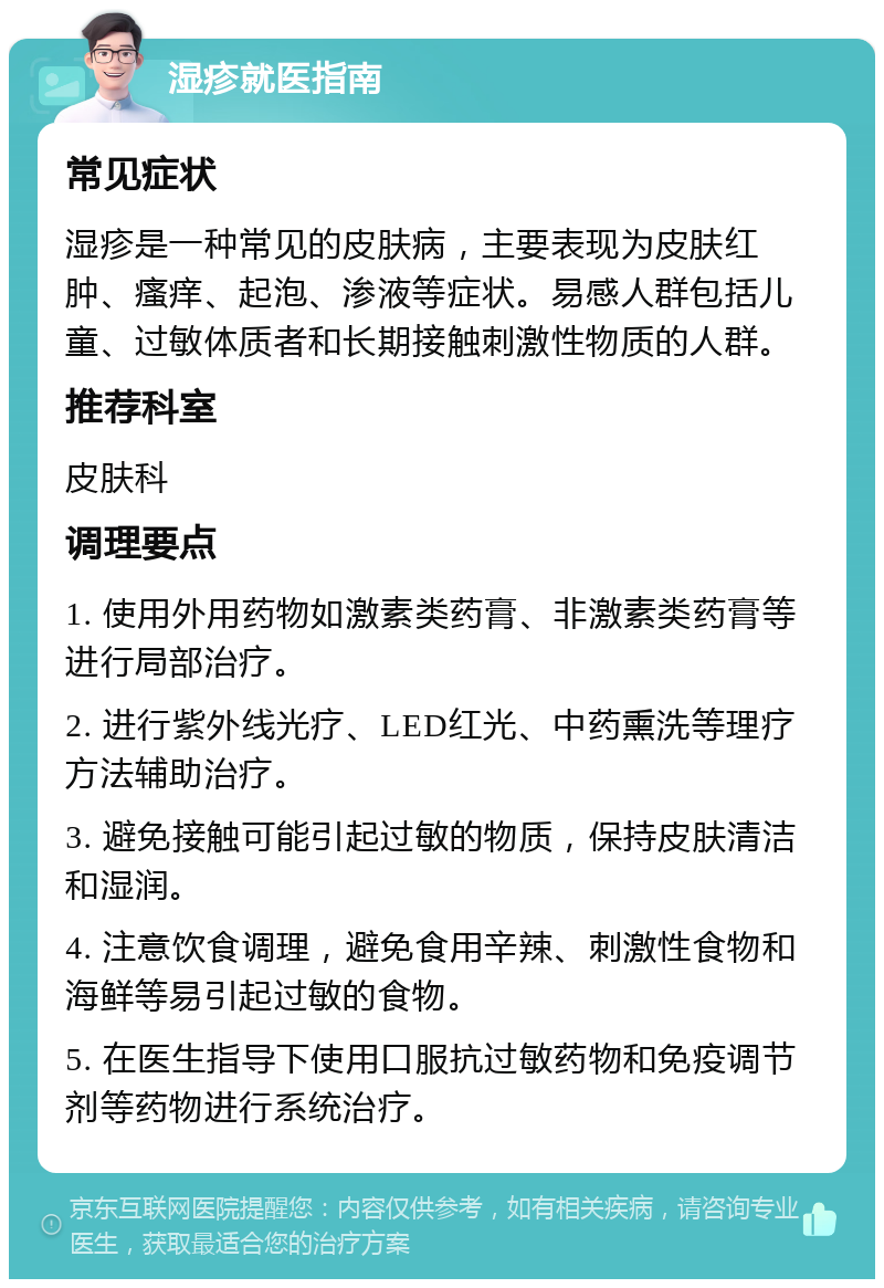 湿疹就医指南 常见症状 湿疹是一种常见的皮肤病，主要表现为皮肤红肿、瘙痒、起泡、渗液等症状。易感人群包括儿童、过敏体质者和长期接触刺激性物质的人群。 推荐科室 皮肤科 调理要点 1. 使用外用药物如激素类药膏、非激素类药膏等进行局部治疗。 2. 进行紫外线光疗、LED红光、中药熏洗等理疗方法辅助治疗。 3. 避免接触可能引起过敏的物质，保持皮肤清洁和湿润。 4. 注意饮食调理，避免食用辛辣、刺激性食物和海鲜等易引起过敏的食物。 5. 在医生指导下使用口服抗过敏药物和免疫调节剂等药物进行系统治疗。