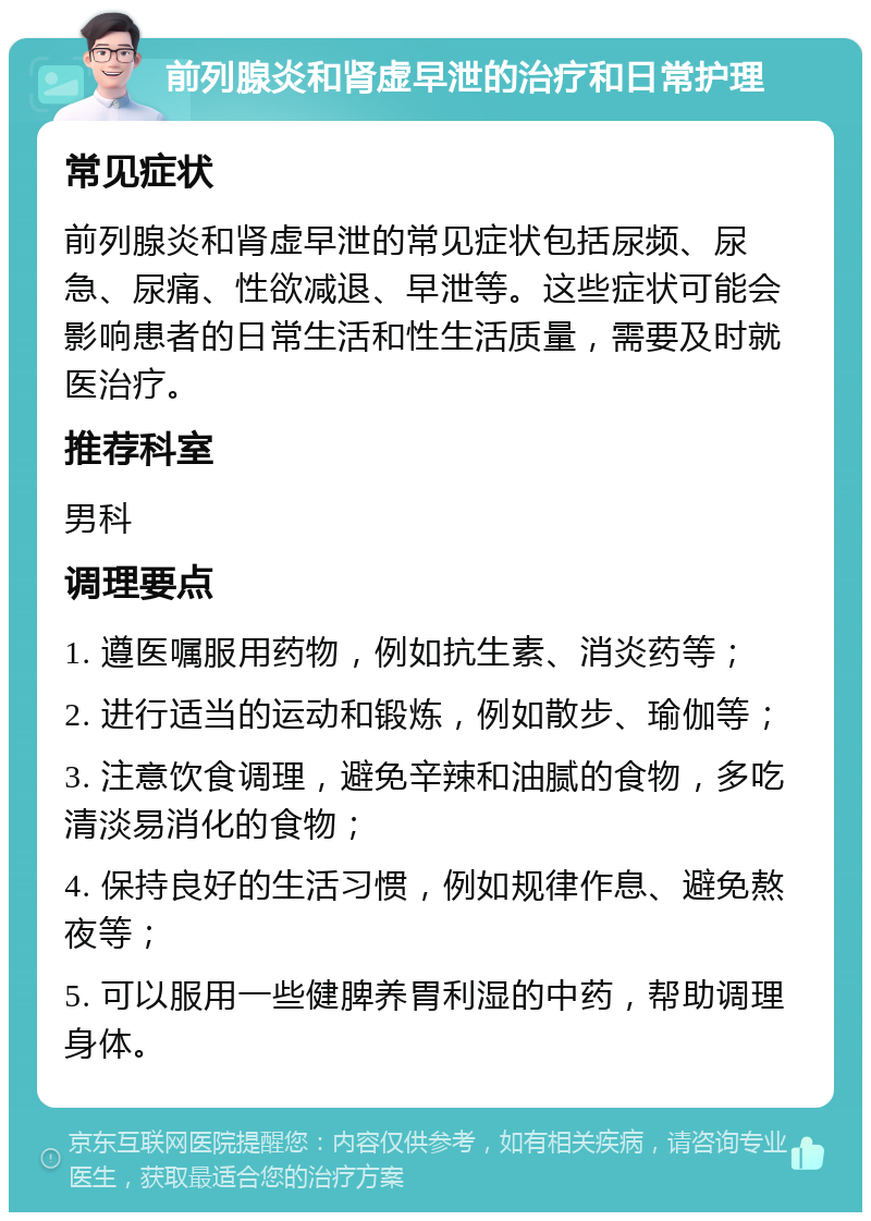 前列腺炎和肾虚早泄的治疗和日常护理 常见症状 前列腺炎和肾虚早泄的常见症状包括尿频、尿急、尿痛、性欲减退、早泄等。这些症状可能会影响患者的日常生活和性生活质量，需要及时就医治疗。 推荐科室 男科 调理要点 1. 遵医嘱服用药物，例如抗生素、消炎药等； 2. 进行适当的运动和锻炼，例如散步、瑜伽等； 3. 注意饮食调理，避免辛辣和油腻的食物，多吃清淡易消化的食物； 4. 保持良好的生活习惯，例如规律作息、避免熬夜等； 5. 可以服用一些健脾养胃利湿的中药，帮助调理身体。