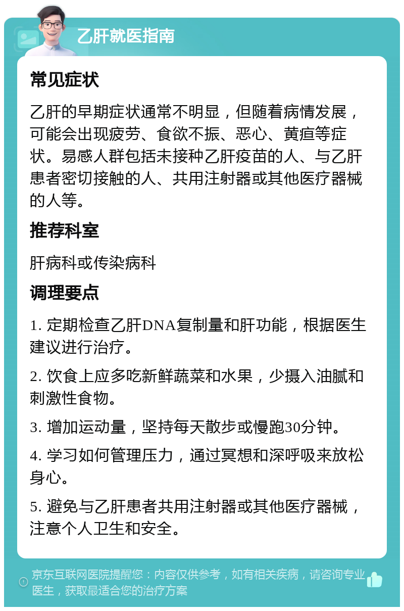 乙肝就医指南 常见症状 乙肝的早期症状通常不明显，但随着病情发展，可能会出现疲劳、食欲不振、恶心、黄疸等症状。易感人群包括未接种乙肝疫苗的人、与乙肝患者密切接触的人、共用注射器或其他医疗器械的人等。 推荐科室 肝病科或传染病科 调理要点 1. 定期检查乙肝DNA复制量和肝功能，根据医生建议进行治疗。 2. 饮食上应多吃新鲜蔬菜和水果，少摄入油腻和刺激性食物。 3. 增加运动量，坚持每天散步或慢跑30分钟。 4. 学习如何管理压力，通过冥想和深呼吸来放松身心。 5. 避免与乙肝患者共用注射器或其他医疗器械，注意个人卫生和安全。