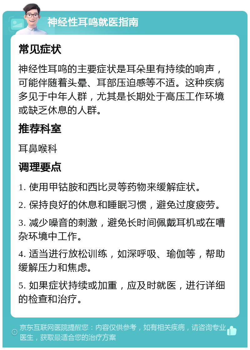 神经性耳鸣就医指南 常见症状 神经性耳鸣的主要症状是耳朵里有持续的响声，可能伴随着头晕、耳部压迫感等不适。这种疾病多见于中年人群，尤其是长期处于高压工作环境或缺乏休息的人群。 推荐科室 耳鼻喉科 调理要点 1. 使用甲钴胺和西比灵等药物来缓解症状。 2. 保持良好的休息和睡眠习惯，避免过度疲劳。 3. 减少噪音的刺激，避免长时间佩戴耳机或在嘈杂环境中工作。 4. 适当进行放松训练，如深呼吸、瑜伽等，帮助缓解压力和焦虑。 5. 如果症状持续或加重，应及时就医，进行详细的检查和治疗。