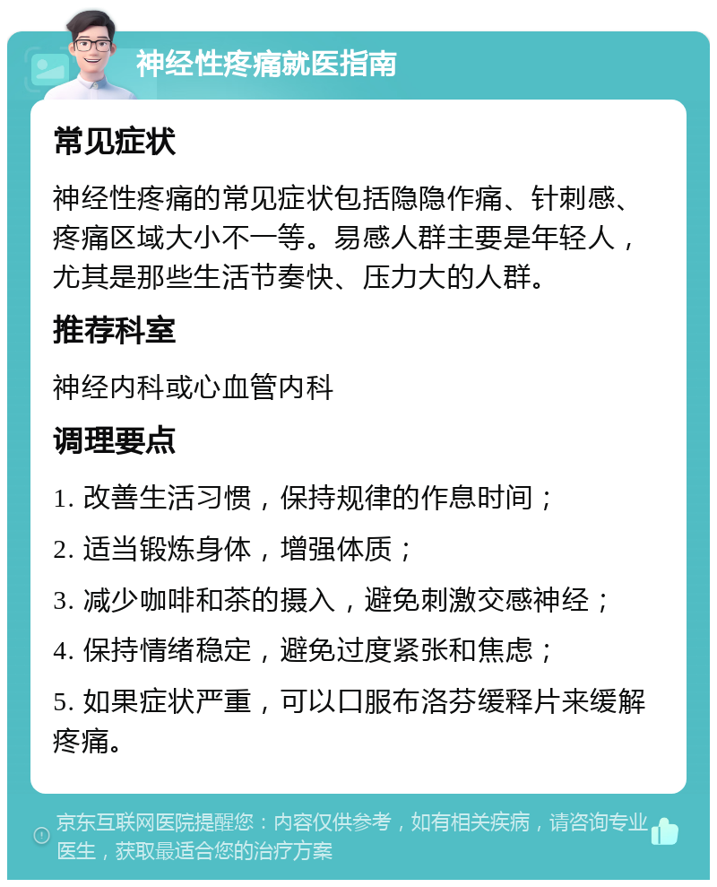 神经性疼痛就医指南 常见症状 神经性疼痛的常见症状包括隐隐作痛、针刺感、疼痛区域大小不一等。易感人群主要是年轻人，尤其是那些生活节奏快、压力大的人群。 推荐科室 神经内科或心血管内科 调理要点 1. 改善生活习惯，保持规律的作息时间； 2. 适当锻炼身体，增强体质； 3. 减少咖啡和茶的摄入，避免刺激交感神经； 4. 保持情绪稳定，避免过度紧张和焦虑； 5. 如果症状严重，可以口服布洛芬缓释片来缓解疼痛。