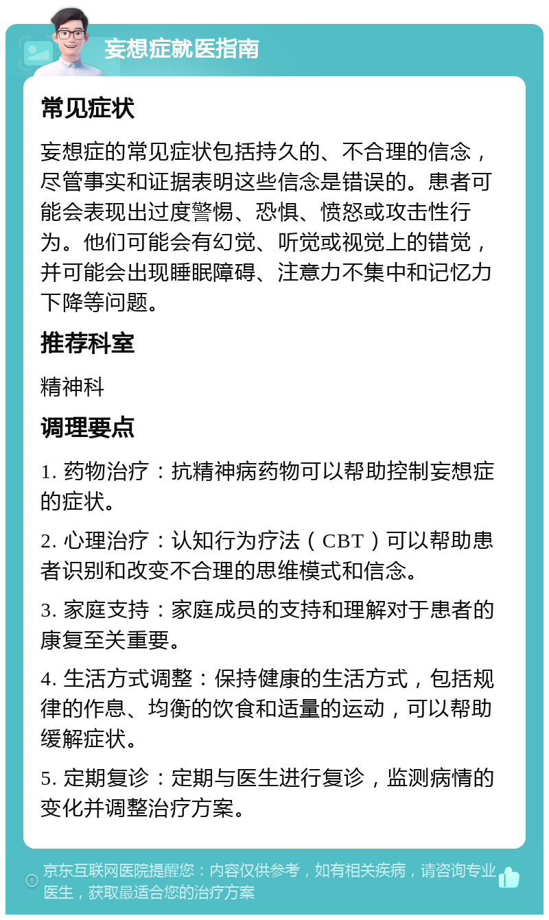 妄想症就医指南 常见症状 妄想症的常见症状包括持久的、不合理的信念，尽管事实和证据表明这些信念是错误的。患者可能会表现出过度警惕、恐惧、愤怒或攻击性行为。他们可能会有幻觉、听觉或视觉上的错觉，并可能会出现睡眠障碍、注意力不集中和记忆力下降等问题。 推荐科室 精神科 调理要点 1. 药物治疗：抗精神病药物可以帮助控制妄想症的症状。 2. 心理治疗：认知行为疗法（CBT）可以帮助患者识别和改变不合理的思维模式和信念。 3. 家庭支持：家庭成员的支持和理解对于患者的康复至关重要。 4. 生活方式调整：保持健康的生活方式，包括规律的作息、均衡的饮食和适量的运动，可以帮助缓解症状。 5. 定期复诊：定期与医生进行复诊，监测病情的变化并调整治疗方案。