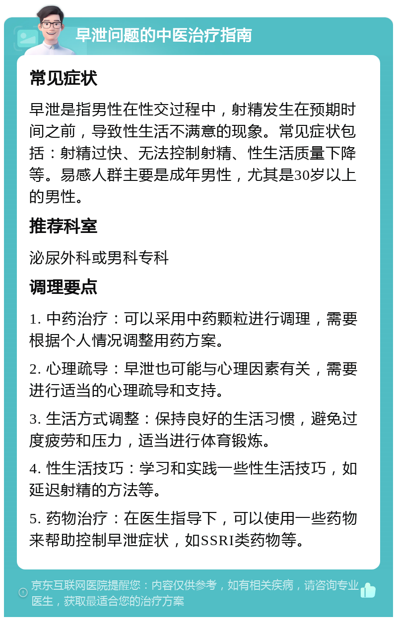 早泄问题的中医治疗指南 常见症状 早泄是指男性在性交过程中，射精发生在预期时间之前，导致性生活不满意的现象。常见症状包括：射精过快、无法控制射精、性生活质量下降等。易感人群主要是成年男性，尤其是30岁以上的男性。 推荐科室 泌尿外科或男科专科 调理要点 1. 中药治疗：可以采用中药颗粒进行调理，需要根据个人情况调整用药方案。 2. 心理疏导：早泄也可能与心理因素有关，需要进行适当的心理疏导和支持。 3. 生活方式调整：保持良好的生活习惯，避免过度疲劳和压力，适当进行体育锻炼。 4. 性生活技巧：学习和实践一些性生活技巧，如延迟射精的方法等。 5. 药物治疗：在医生指导下，可以使用一些药物来帮助控制早泄症状，如SSRI类药物等。