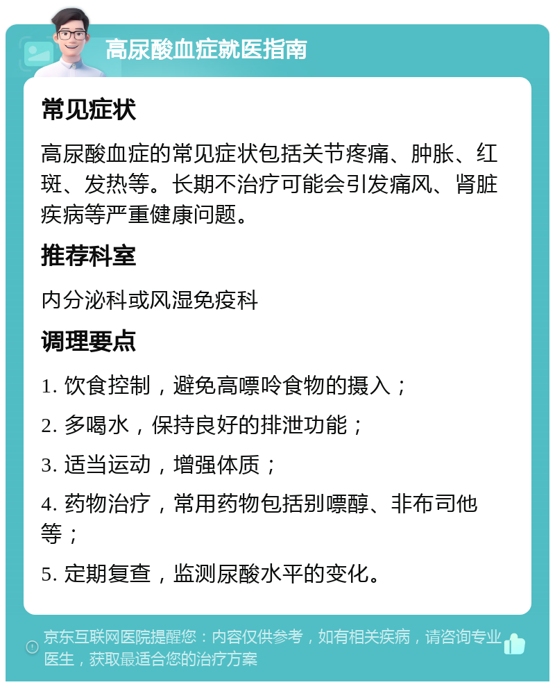 高尿酸血症就医指南 常见症状 高尿酸血症的常见症状包括关节疼痛、肿胀、红斑、发热等。长期不治疗可能会引发痛风、肾脏疾病等严重健康问题。 推荐科室 内分泌科或风湿免疫科 调理要点 1. 饮食控制，避免高嘌呤食物的摄入； 2. 多喝水，保持良好的排泄功能； 3. 适当运动，增强体质； 4. 药物治疗，常用药物包括别嘌醇、非布司他等； 5. 定期复查，监测尿酸水平的变化。