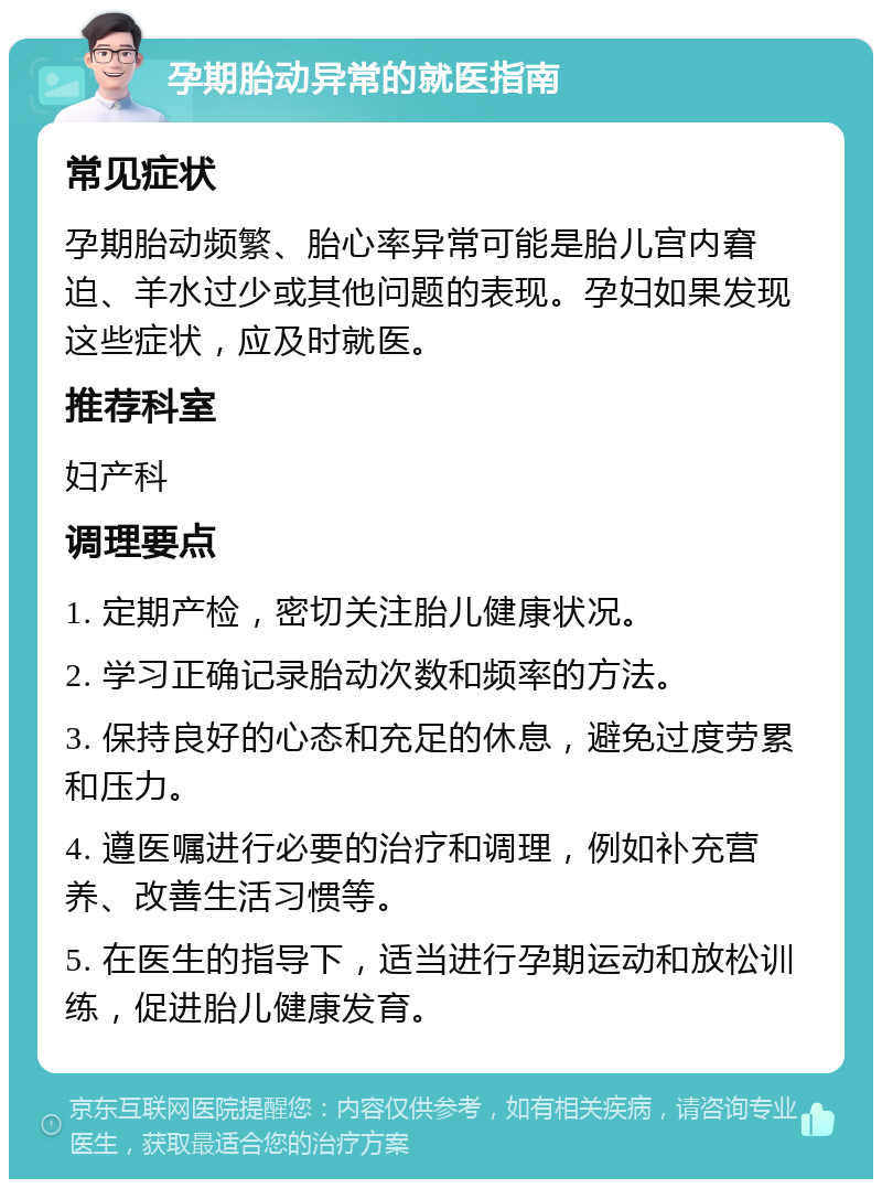 孕期胎动异常的就医指南 常见症状 孕期胎动频繁、胎心率异常可能是胎儿宫内窘迫、羊水过少或其他问题的表现。孕妇如果发现这些症状，应及时就医。 推荐科室 妇产科 调理要点 1. 定期产检，密切关注胎儿健康状况。 2. 学习正确记录胎动次数和频率的方法。 3. 保持良好的心态和充足的休息，避免过度劳累和压力。 4. 遵医嘱进行必要的治疗和调理，例如补充营养、改善生活习惯等。 5. 在医生的指导下，适当进行孕期运动和放松训练，促进胎儿健康发育。