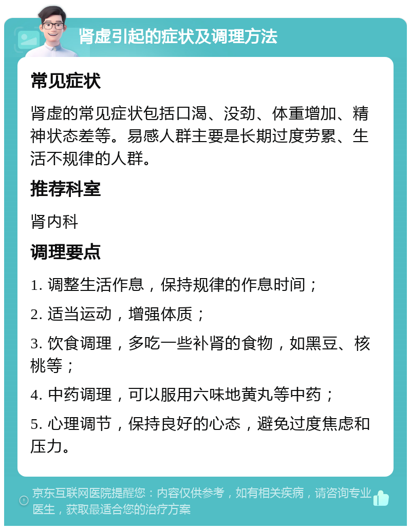 肾虚引起的症状及调理方法 常见症状 肾虚的常见症状包括口渴、没劲、体重增加、精神状态差等。易感人群主要是长期过度劳累、生活不规律的人群。 推荐科室 肾内科 调理要点 1. 调整生活作息，保持规律的作息时间； 2. 适当运动，增强体质； 3. 饮食调理，多吃一些补肾的食物，如黑豆、核桃等； 4. 中药调理，可以服用六味地黄丸等中药； 5. 心理调节，保持良好的心态，避免过度焦虑和压力。