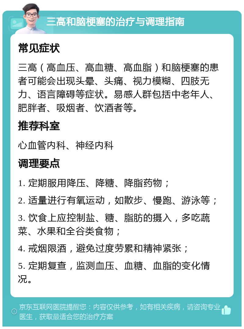 三高和脑梗塞的治疗与调理指南 常见症状 三高（高血压、高血糖、高血脂）和脑梗塞的患者可能会出现头晕、头痛、视力模糊、四肢无力、语言障碍等症状。易感人群包括中老年人、肥胖者、吸烟者、饮酒者等。 推荐科室 心血管内科、神经内科 调理要点 1. 定期服用降压、降糖、降脂药物； 2. 适量进行有氧运动，如散步、慢跑、游泳等； 3. 饮食上应控制盐、糖、脂肪的摄入，多吃蔬菜、水果和全谷类食物； 4. 戒烟限酒，避免过度劳累和精神紧张； 5. 定期复查，监测血压、血糖、血脂的变化情况。