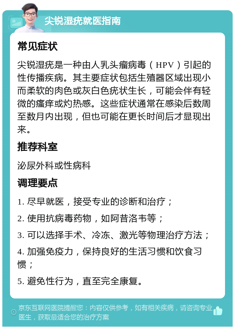 尖锐湿疣就医指南 常见症状 尖锐湿疣是一种由人乳头瘤病毒（HPV）引起的性传播疾病。其主要症状包括生殖器区域出现小而柔软的肉色或灰白色疣状生长，可能会伴有轻微的瘙痒或灼热感。这些症状通常在感染后数周至数月内出现，但也可能在更长时间后才显现出来。 推荐科室 泌尿外科或性病科 调理要点 1. 尽早就医，接受专业的诊断和治疗； 2. 使用抗病毒药物，如阿昔洛韦等； 3. 可以选择手术、冷冻、激光等物理治疗方法； 4. 加强免疫力，保持良好的生活习惯和饮食习惯； 5. 避免性行为，直至完全康复。