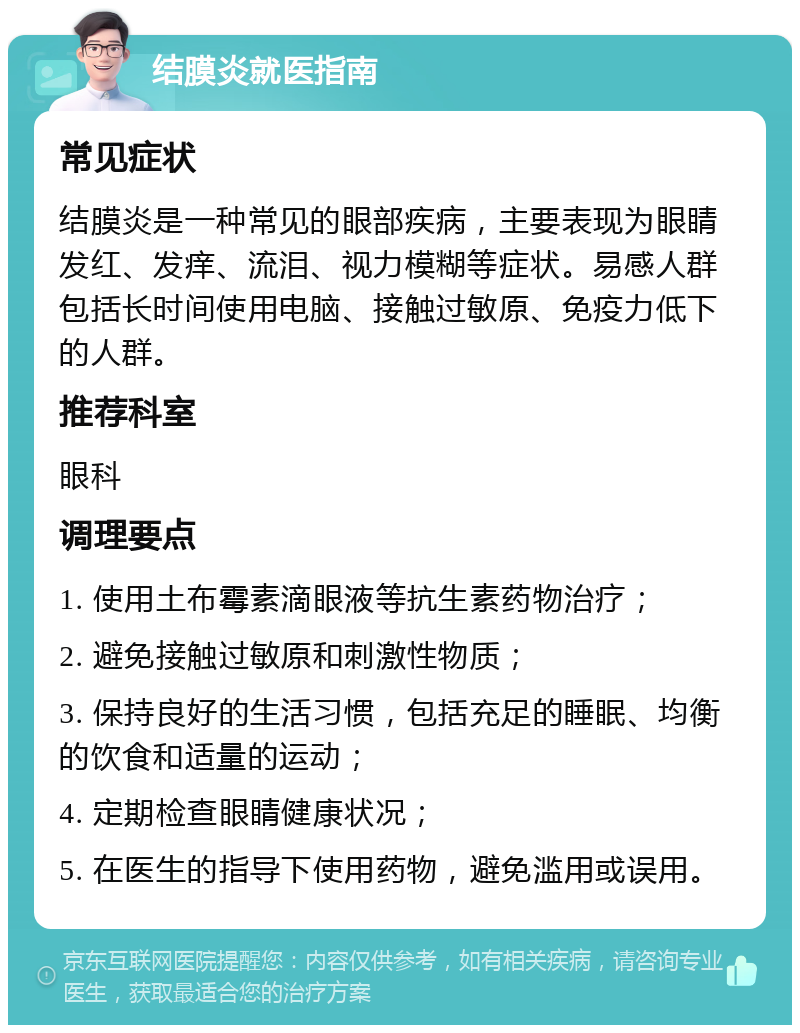 结膜炎就医指南 常见症状 结膜炎是一种常见的眼部疾病，主要表现为眼睛发红、发痒、流泪、视力模糊等症状。易感人群包括长时间使用电脑、接触过敏原、免疫力低下的人群。 推荐科室 眼科 调理要点 1. 使用土布霉素滴眼液等抗生素药物治疗； 2. 避免接触过敏原和刺激性物质； 3. 保持良好的生活习惯，包括充足的睡眠、均衡的饮食和适量的运动； 4. 定期检查眼睛健康状况； 5. 在医生的指导下使用药物，避免滥用或误用。